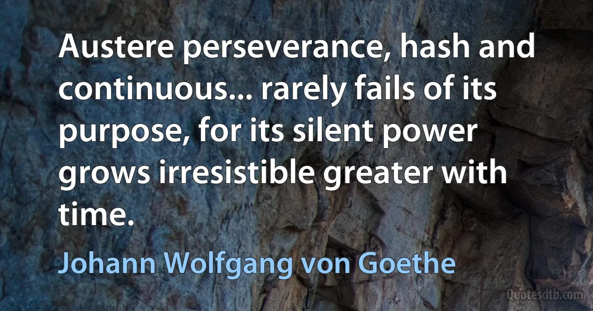 Austere perseverance, hash and continuous... rarely fails of its purpose, for its silent power grows irresistible greater with time. (Johann Wolfgang von Goethe)