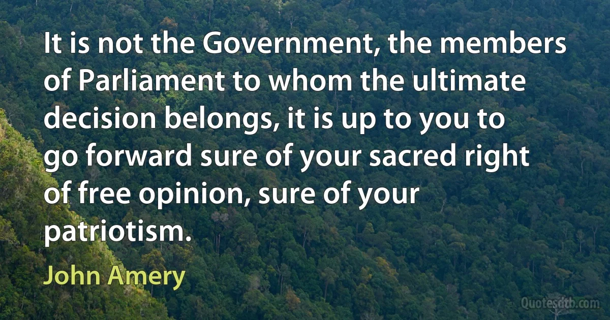 It is not the Government, the members of Parliament to whom the ultimate decision belongs, it is up to you to go forward sure of your sacred right of free opinion, sure of your patriotism. (John Amery)