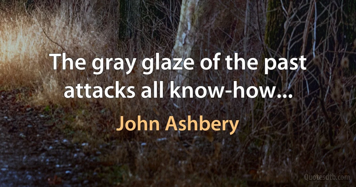 The gray glaze of the past attacks all know-how... (John Ashbery)