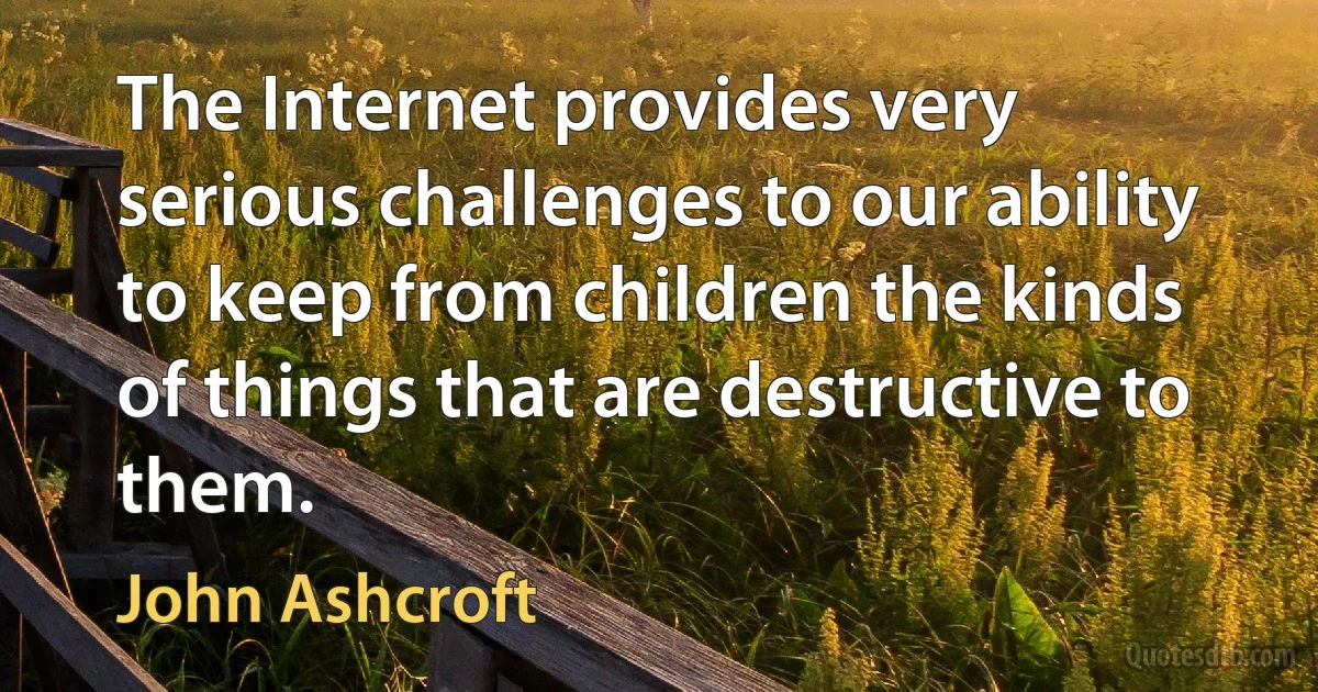 The Internet provides very serious challenges to our ability to keep from children the kinds of things that are destructive to them. (John Ashcroft)