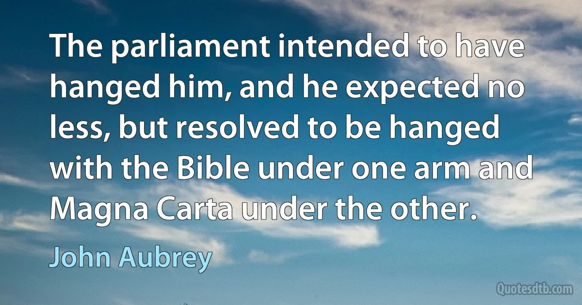 The parliament intended to have hanged him, and he expected no less, but resolved to be hanged with the Bible under one arm and Magna Carta under the other. (John Aubrey)