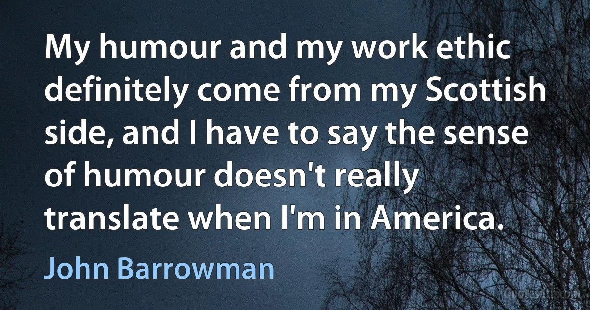 My humour and my work ethic definitely come from my Scottish side, and I have to say the sense of humour doesn't really translate when I'm in America. (John Barrowman)