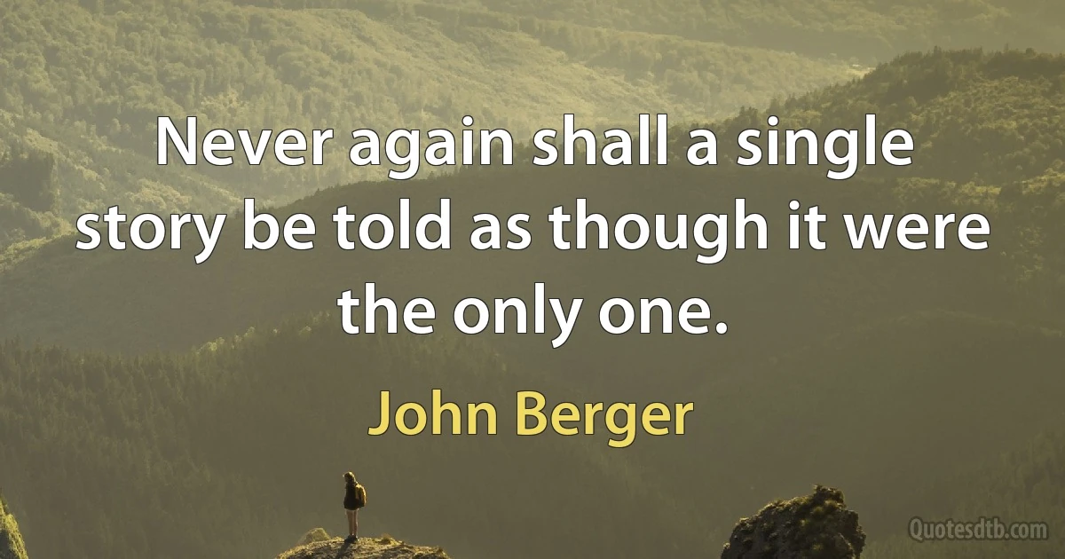 Never again shall a single story be told as though it were the only one. (John Berger)