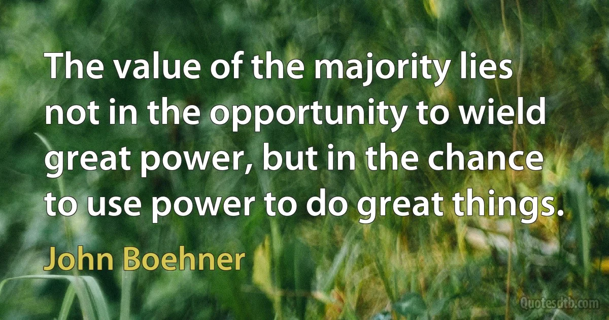 The value of the majority lies not in the opportunity to wield great power, but in the chance to use power to do great things. (John Boehner)