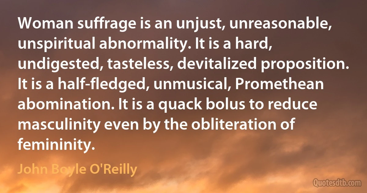 Woman suffrage is an unjust, unreasonable, unspiritual abnormality. It is a hard, undigested, tasteless, devitalized proposition. It is a half-fledged, unmusical, Promethean abomination. It is a quack bolus to reduce masculinity even by the obliteration of femininity. (John Boyle O'Reilly)