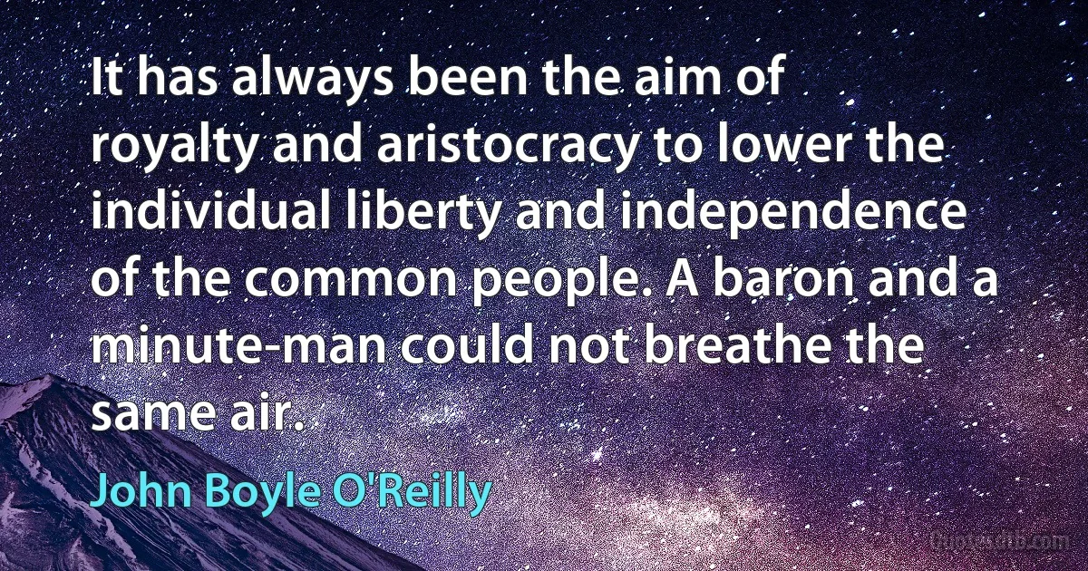 It has always been the aim of royalty and aristocracy to lower the individual liberty and independence of the common people. A baron and a minute-man could not breathe the same air. (John Boyle O'Reilly)