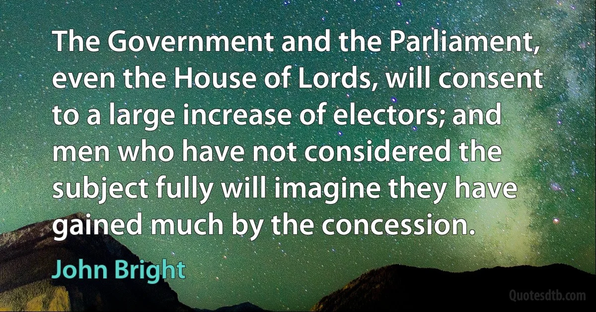 The Government and the Parliament, even the House of Lords, will consent to a large increase of electors; and men who have not considered the subject fully will imagine they have gained much by the concession. (John Bright)