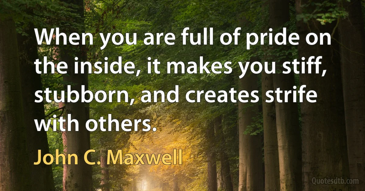 When you are full of pride on the inside, it makes you stiff, stubborn, and creates strife with others. (John C. Maxwell)