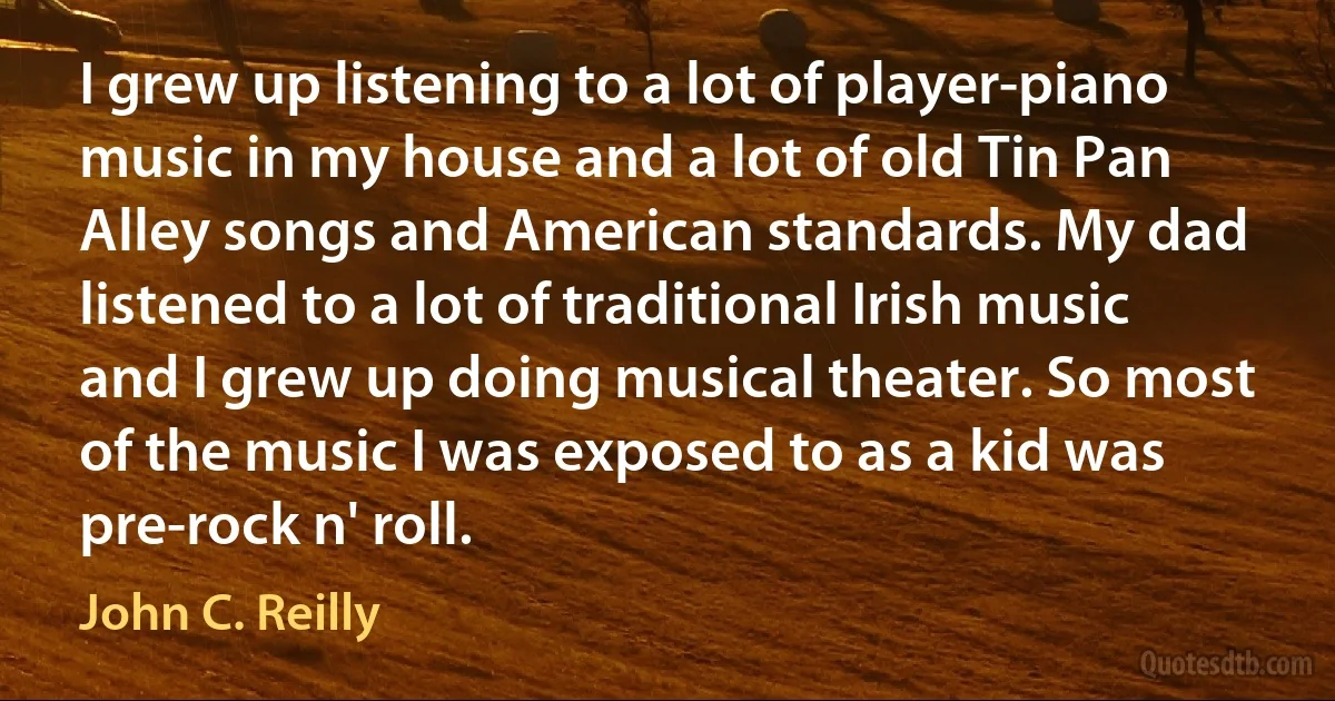 I grew up listening to a lot of player-piano music in my house and a lot of old Tin Pan Alley songs and American standards. My dad listened to a lot of traditional Irish music and I grew up doing musical theater. So most of the music I was exposed to as a kid was pre-rock n' roll. (John C. Reilly)