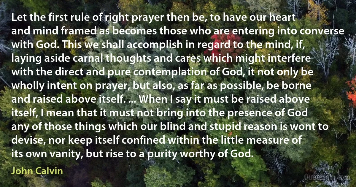 Let the first rule of right prayer then be, to have our heart and mind framed as becomes those who are entering into converse with God. This we shall accomplish in regard to the mind, if, laying aside carnal thoughts and cares which might interfere with the direct and pure contemplation of God, it not only be wholly intent on prayer, but also, as far as possible, be borne and raised above itself. ... When I say it must be raised above itself, I mean that it must not bring into the presence of God any of those things which our blind and stupid reason is wont to devise, nor keep itself confined within the little measure of its own vanity, but rise to a purity worthy of God. (John Calvin)