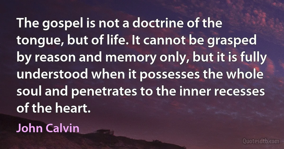 The gospel is not a doctrine of the tongue, but of life. It cannot be grasped by reason and memory only, but it is fully understood when it possesses the whole soul and penetrates to the inner recesses of the heart. (John Calvin)