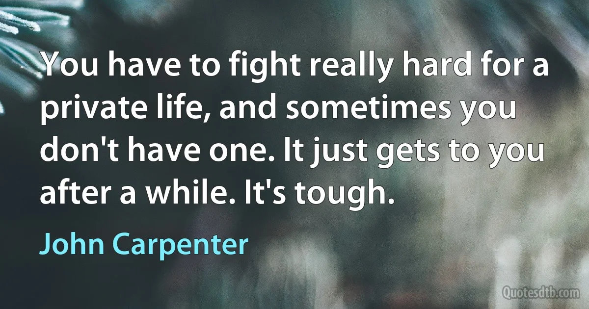 You have to fight really hard for a private life, and sometimes you don't have one. It just gets to you after a while. It's tough. (John Carpenter)