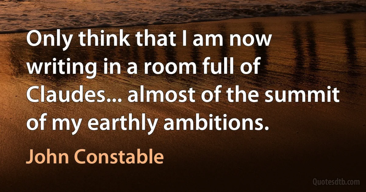 Only think that I am now writing in a room full of Claudes... almost of the summit of my earthly ambitions. (John Constable)