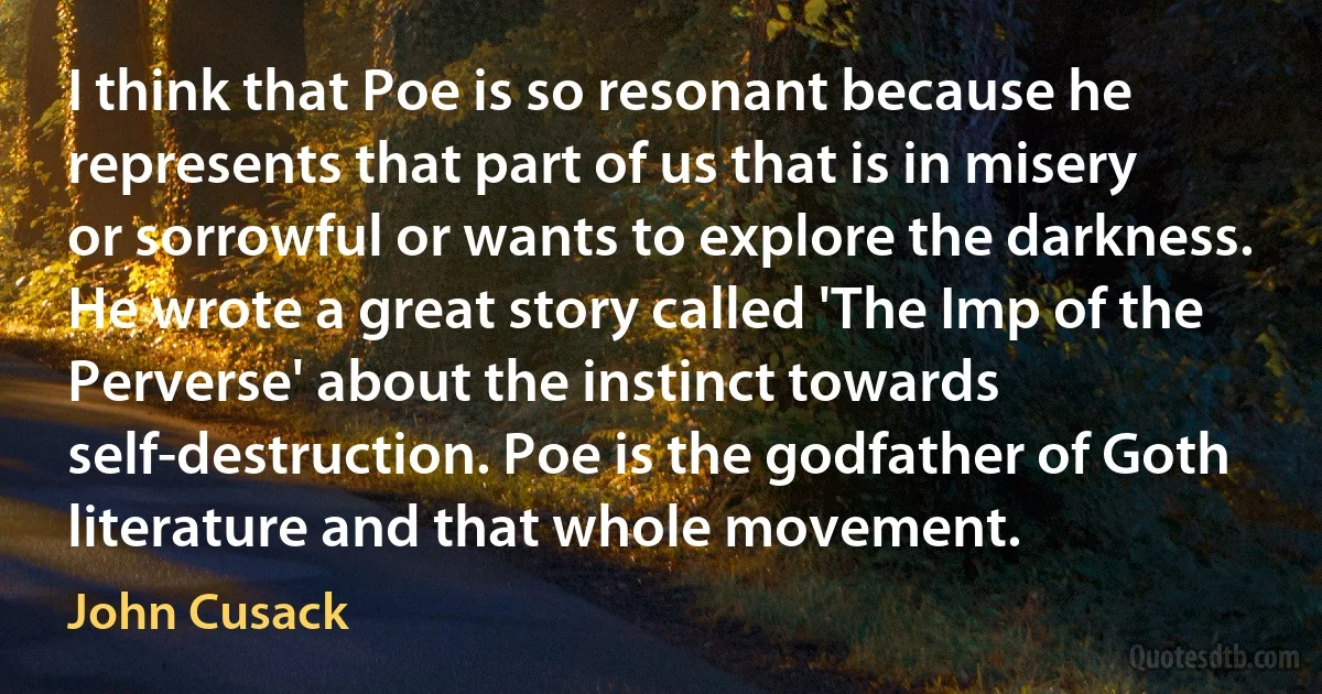 I think that Poe is so resonant because he represents that part of us that is in misery or sorrowful or wants to explore the darkness. He wrote a great story called 'The Imp of the Perverse' about the instinct towards self-destruction. Poe is the godfather of Goth literature and that whole movement. (John Cusack)