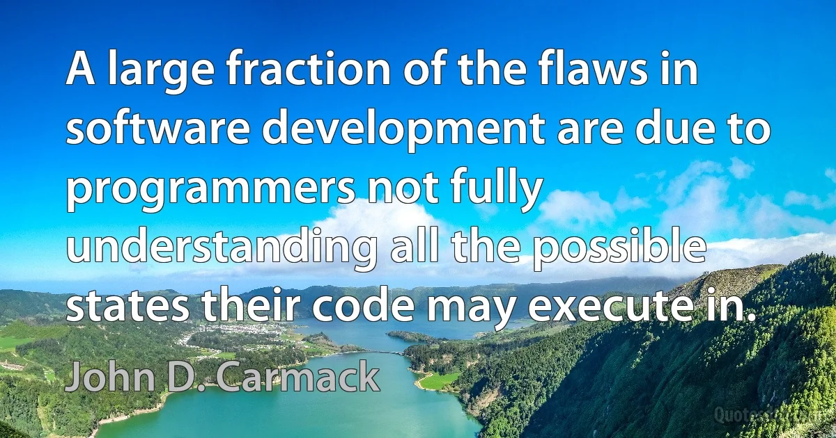 A large fraction of the flaws in software development are due to programmers not fully understanding all the possible states their code may execute in. (John D. Carmack)