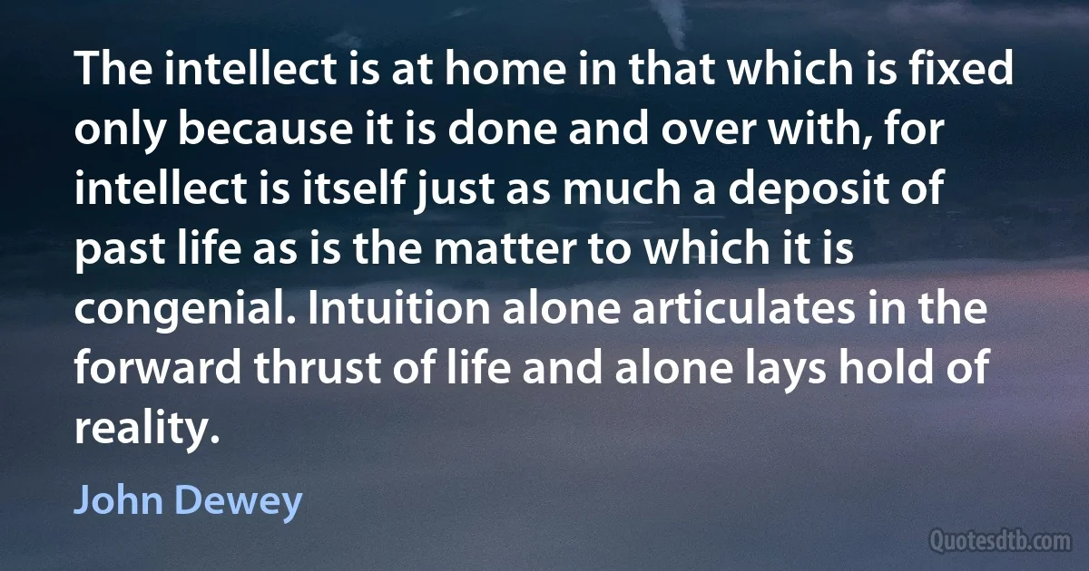 The intellect is at home in that which is fixed only because it is done and over with, for intellect is itself just as much a deposit of past life as is the matter to which it is congenial. Intuition alone articulates in the forward thrust of life and alone lays hold of reality. (John Dewey)