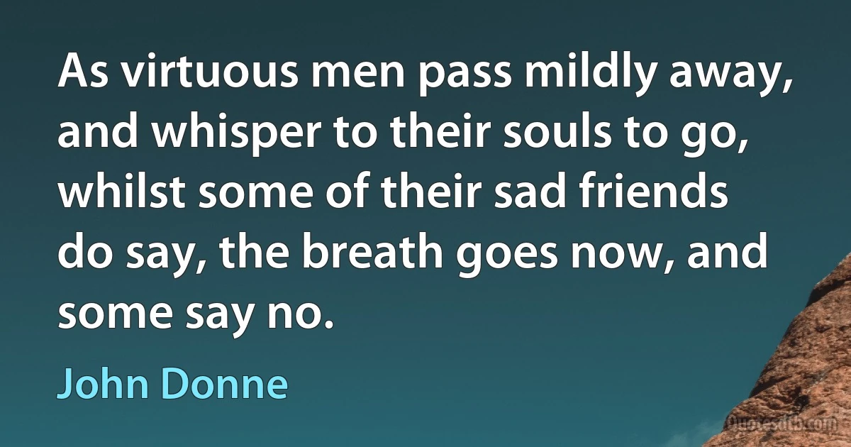 As virtuous men pass mildly away, and whisper to their souls to go, whilst some of their sad friends do say, the breath goes now, and some say no. (John Donne)