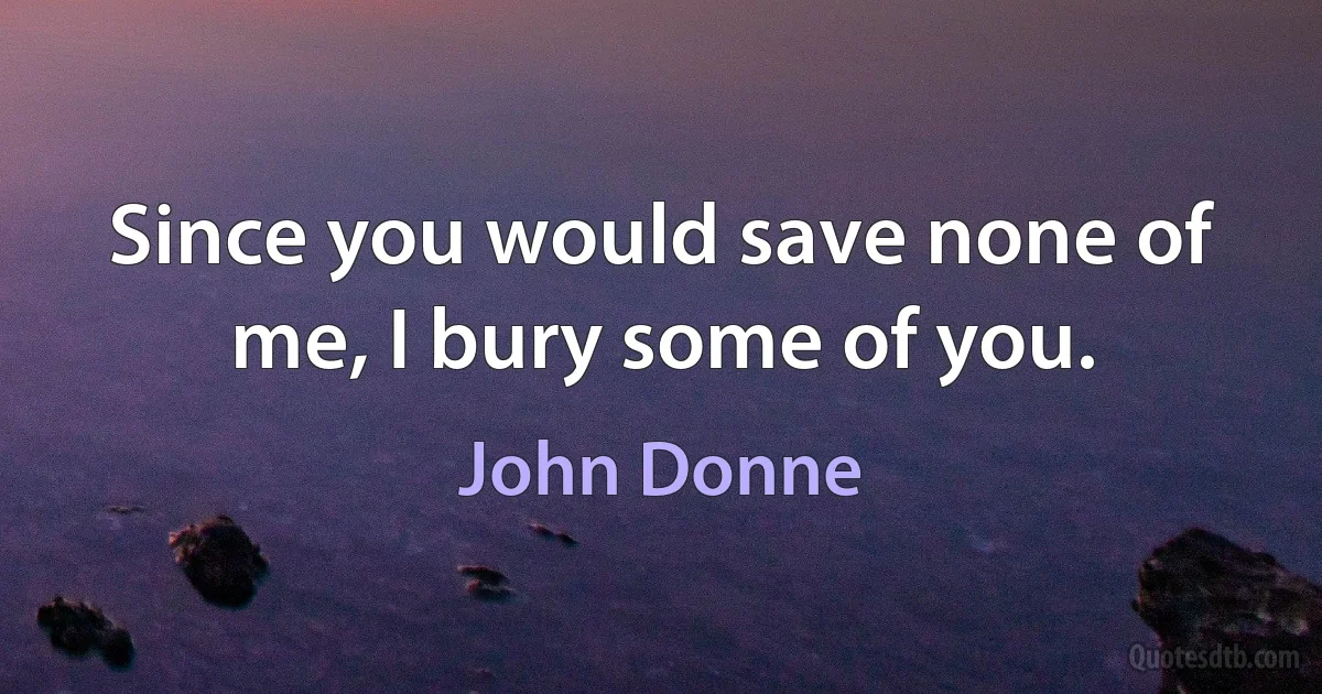 Since you would save none of me, I bury some of you. (John Donne)