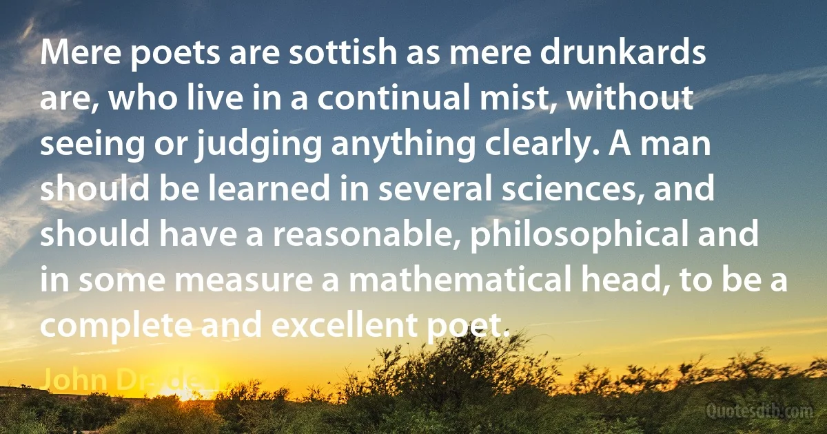 Mere poets are sottish as mere drunkards are, who live in a continual mist, without seeing or judging anything clearly. A man should be learned in several sciences, and should have a reasonable, philosophical and in some measure a mathematical head, to be a complete and excellent poet. (John Dryden)