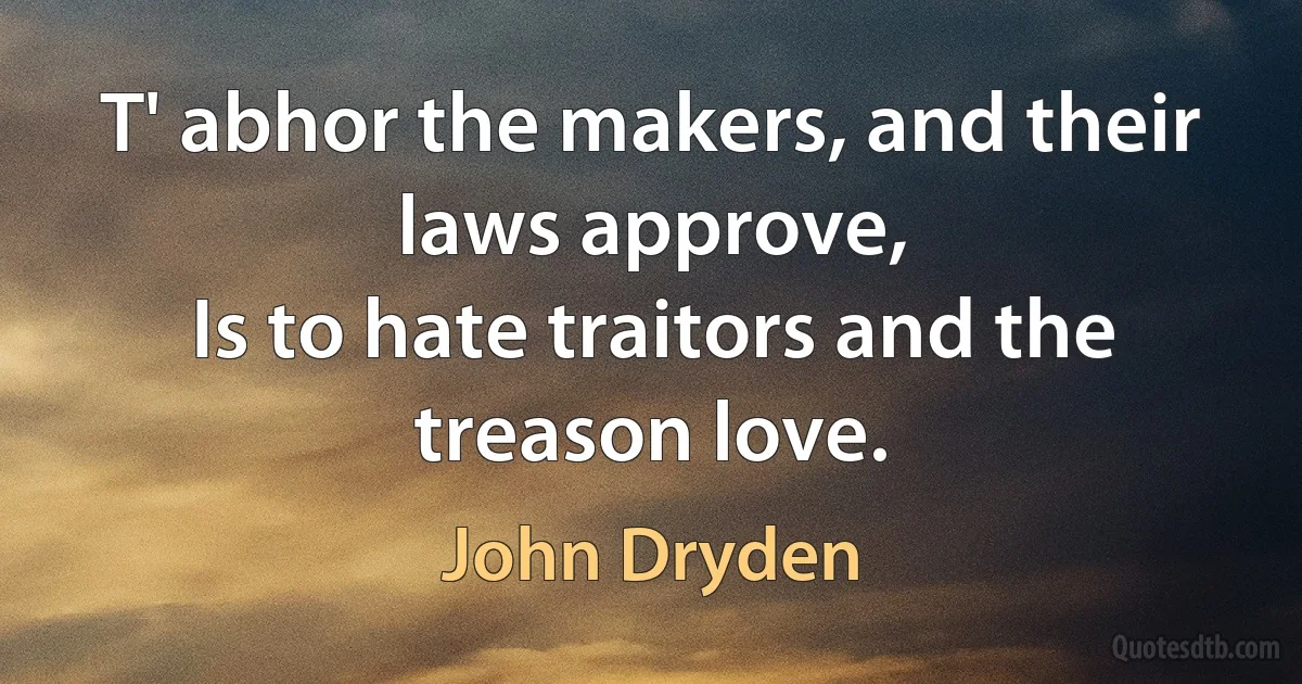 T' abhor the makers, and their laws approve,
Is to hate traitors and the treason love. (John Dryden)