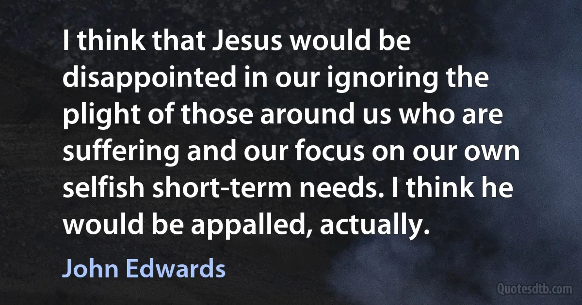 I think that Jesus would be disappointed in our ignoring the plight of those around us who are suffering and our focus on our own selfish short-term needs. I think he would be appalled, actually. (John Edwards)