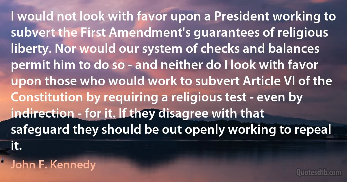 I would not look with favor upon a President working to subvert the First Amendment's guarantees of religious liberty. Nor would our system of checks and balances permit him to do so - and neither do I look with favor upon those who would work to subvert Article VI of the Constitution by requiring a religious test - even by indirection - for it. If they disagree with that safeguard they should be out openly working to repeal it. (John F. Kennedy)