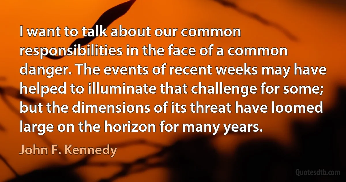 I want to talk about our common responsibilities in the face of a common danger. The events of recent weeks may have helped to illuminate that challenge for some; but the dimensions of its threat have loomed large on the horizon for many years. (John F. Kennedy)