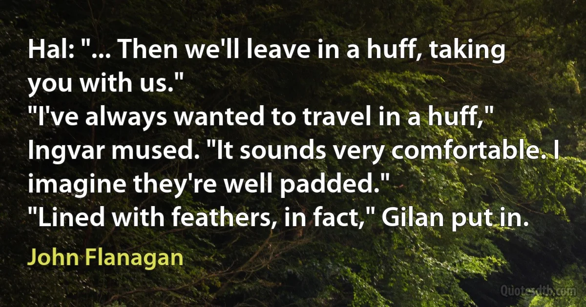 Hal: "... Then we'll leave in a huff, taking you with us."
"I've always wanted to travel in a huff," Ingvar mused. "It sounds very comfortable. I imagine they're well padded."
"Lined with feathers, in fact," Gilan put in. (John Flanagan)