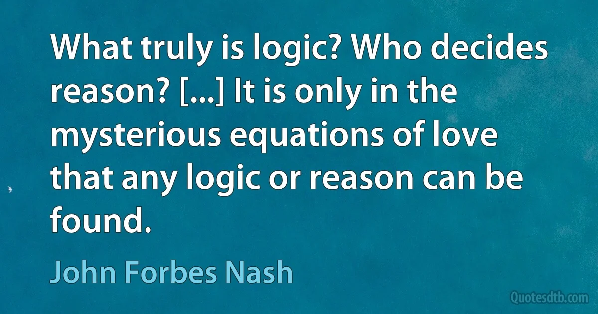 What truly is logic? Who decides reason? [...] It is only in the mysterious equations of love that any logic or reason can be found. (John Forbes Nash)