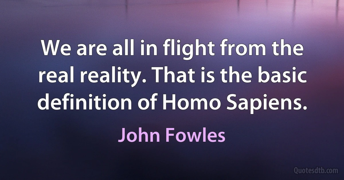 We are all in flight from the real reality. That is the basic definition of Homo Sapiens. (John Fowles)