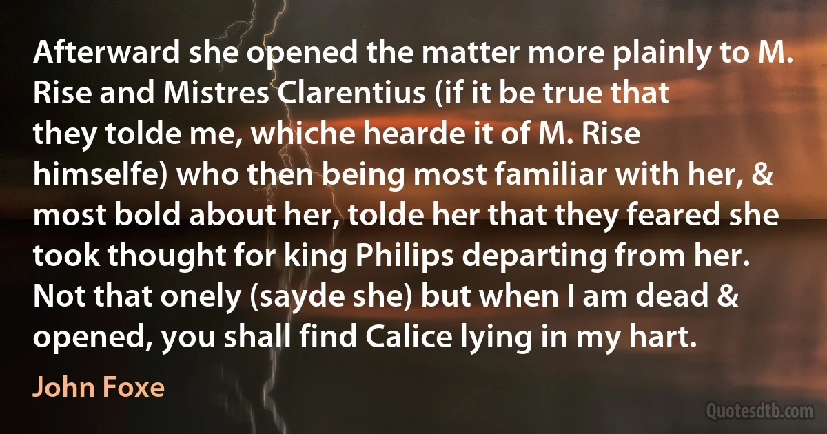 Afterward she opened the matter more plainly to M. Rise and Mistres Clarentius (if it be true that they tolde me, whiche hearde it of M. Rise himselfe) who then being most familiar with her, & most bold about her, tolde her that they feared she took thought for king Philips departing from her. Not that onely (sayde she) but when I am dead & opened, you shall find Calice lying in my hart. (John Foxe)