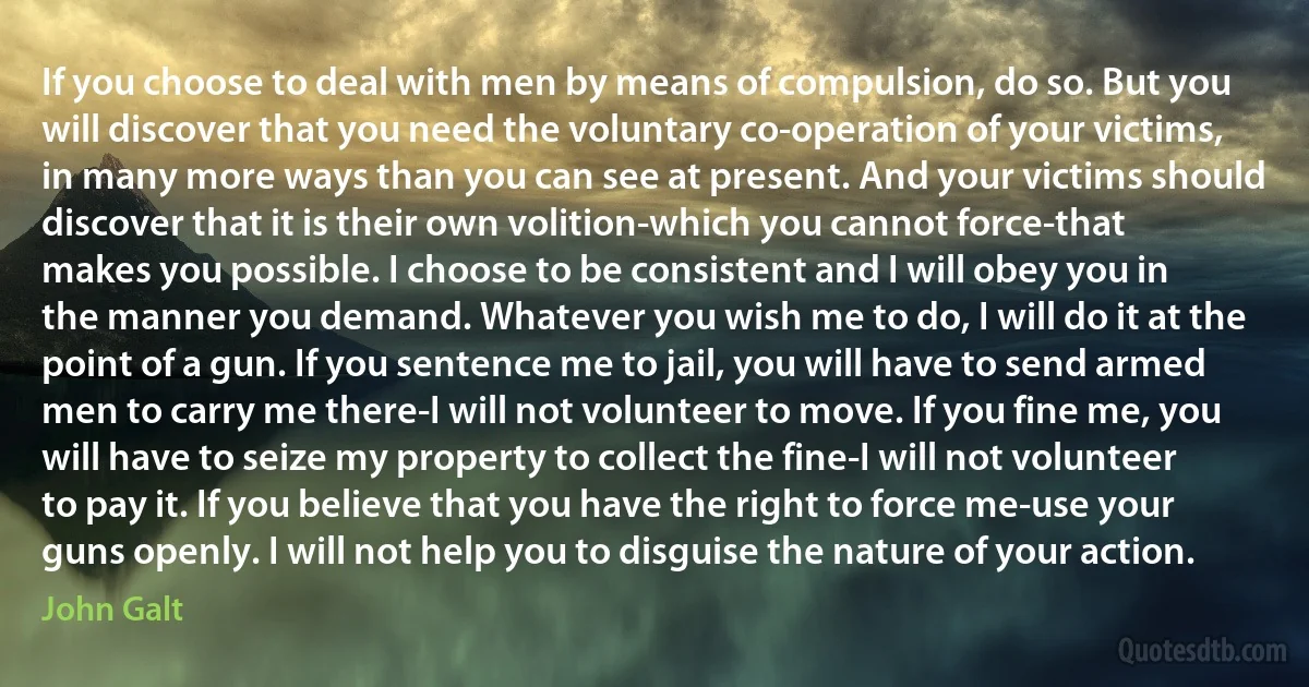 If you choose to deal with men by means of compulsion, do so. But you will discover that you need the voluntary co-operation of your victims, in many more ways than you can see at present. And your victims should discover that it is their own volition-which you cannot force-that makes you possible. I choose to be consistent and I will obey you in the manner you demand. Whatever you wish me to do, I will do it at the point of a gun. If you sentence me to jail, you will have to send armed men to carry me there-I will not volunteer to move. If you fine me, you will have to seize my property to collect the fine-I will not volunteer to pay it. If you believe that you have the right to force me-use your guns openly. I will not help you to disguise the nature of your action. (John Galt)