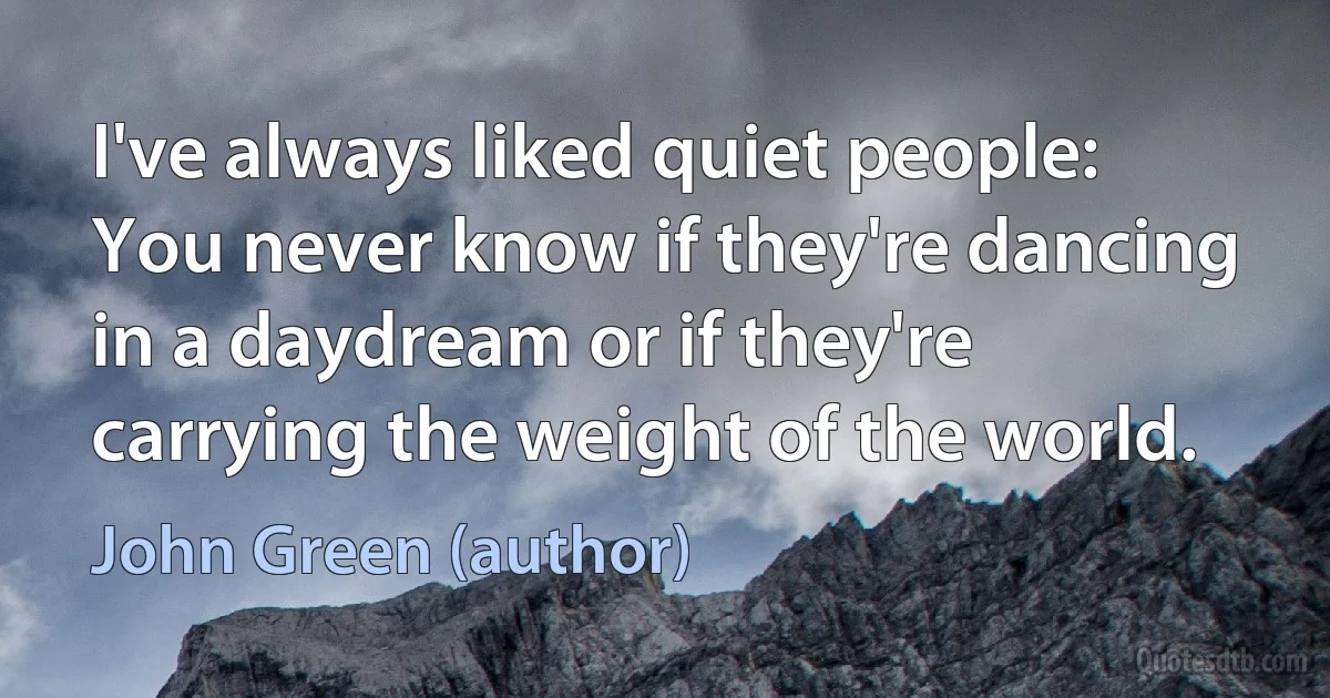 I've always liked quiet people: You never know if they're dancing in a daydream or if they're carrying the weight of the world. (John Green (author))