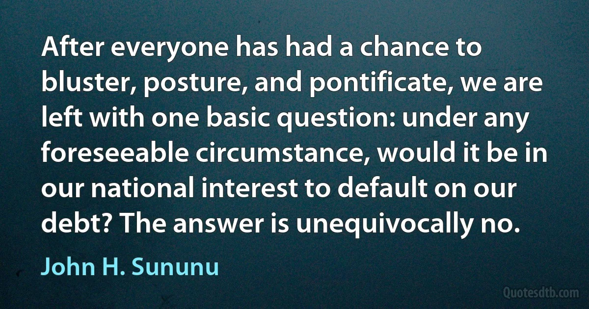 After everyone has had a chance to bluster, posture, and pontificate, we are left with one basic question: under any foreseeable circumstance, would it be in our national interest to default on our debt? The answer is unequivocally no. (John H. Sununu)