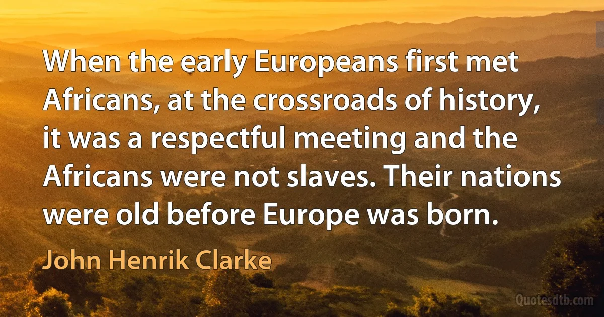 When the early Europeans first met Africans, at the crossroads of history, it was a respectful meeting and the Africans were not slaves. Their nations were old before Europe was born. (John Henrik Clarke)