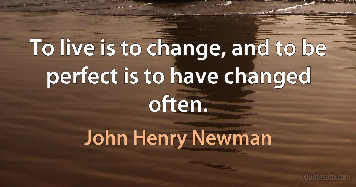 To live is to change, and to be perfect is to have changed often. (John Henry Newman)