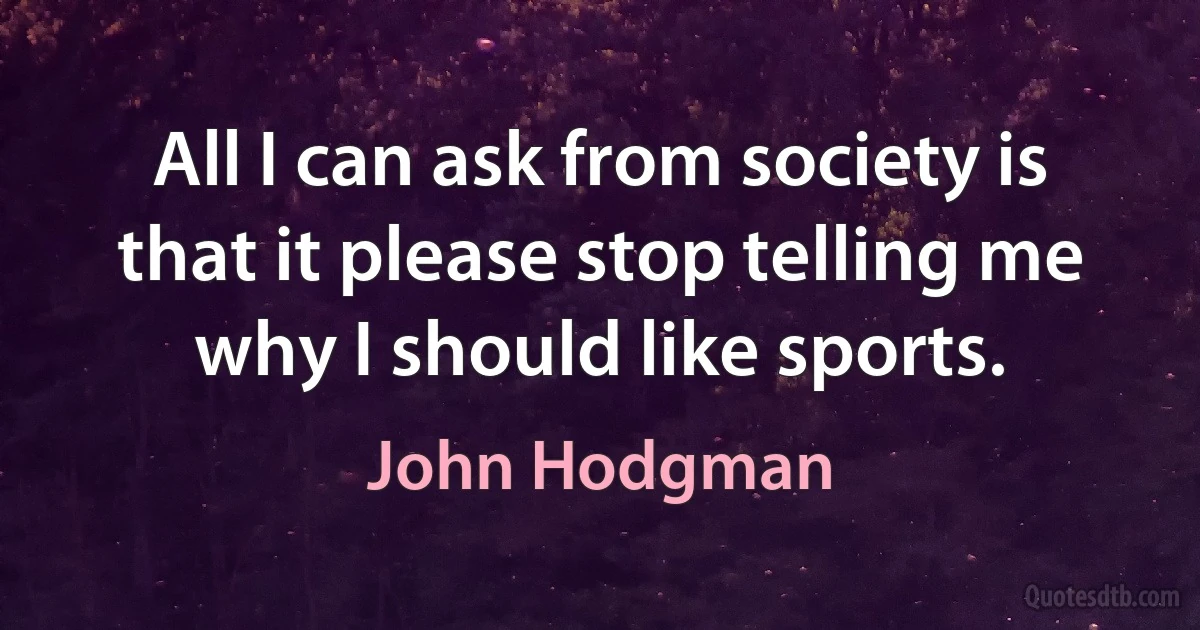 All I can ask from society is that it please stop telling me why I should like sports. (John Hodgman)