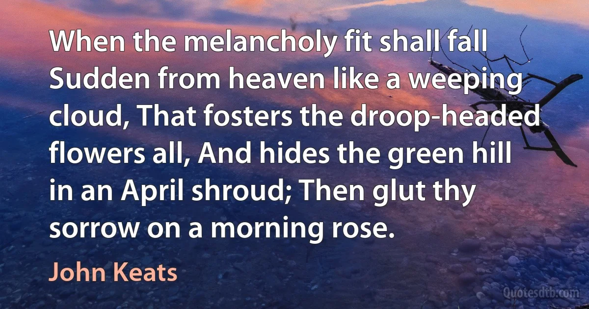 When the melancholy fit shall fall Sudden from heaven like a weeping cloud, That fosters the droop-headed flowers all, And hides the green hill in an April shroud; Then glut thy sorrow on a morning rose. (John Keats)