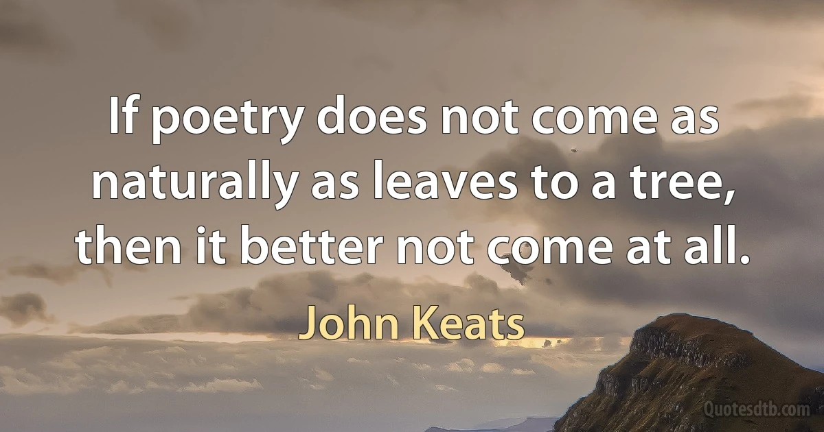 If poetry does not come as naturally as leaves to a tree,
then it better not come at all. (John Keats)