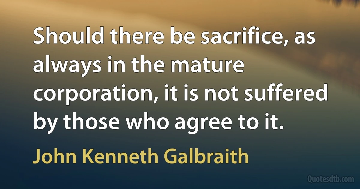 Should there be sacrifice, as always in the mature corporation, it is not suffered by those who agree to it. (John Kenneth Galbraith)