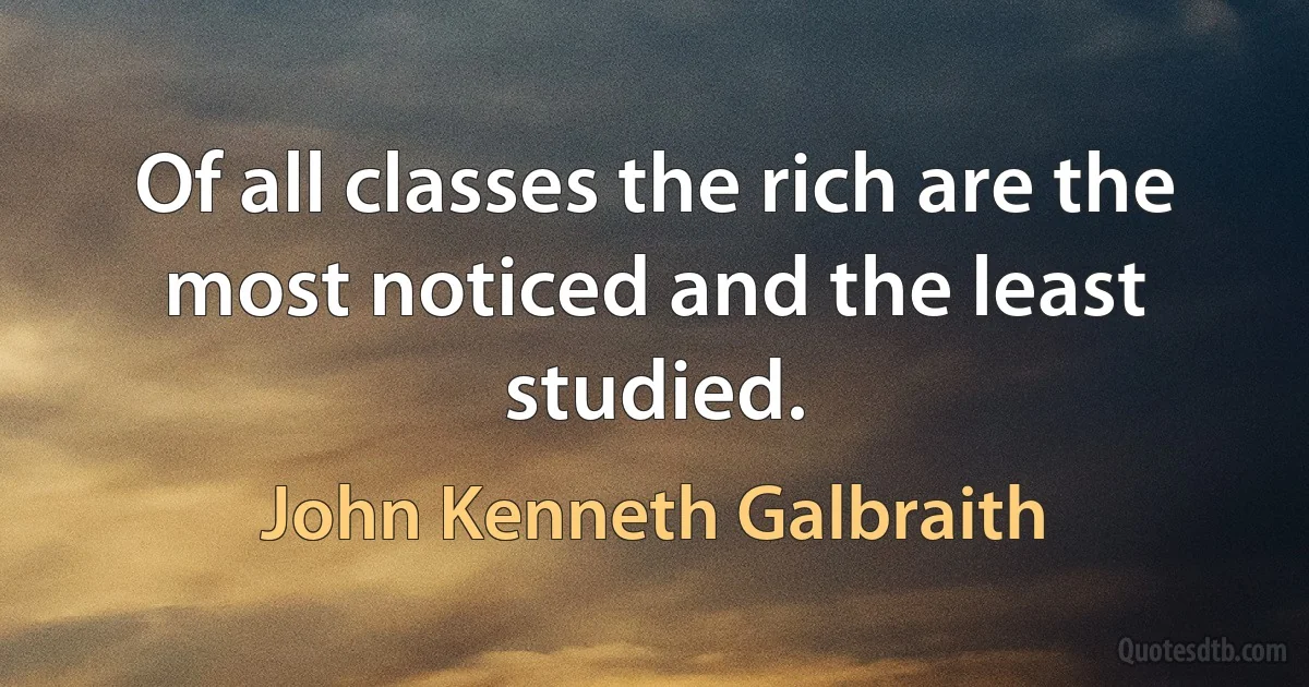 Of all classes the rich are the most noticed and the least studied. (John Kenneth Galbraith)