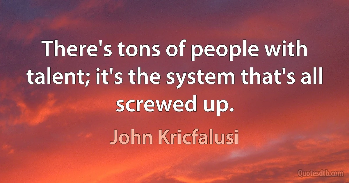 There's tons of people with talent; it's the system that's all screwed up. (John Kricfalusi)