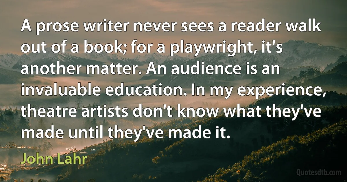 A prose writer never sees a reader walk out of a book; for a playwright, it's another matter. An audience is an invaluable education. In my experience, theatre artists don't know what they've made until they've made it. (John Lahr)