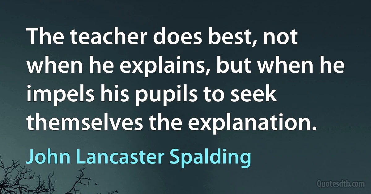 The teacher does best, not when he explains, but when he impels his pupils to seek themselves the explanation. (John Lancaster Spalding)