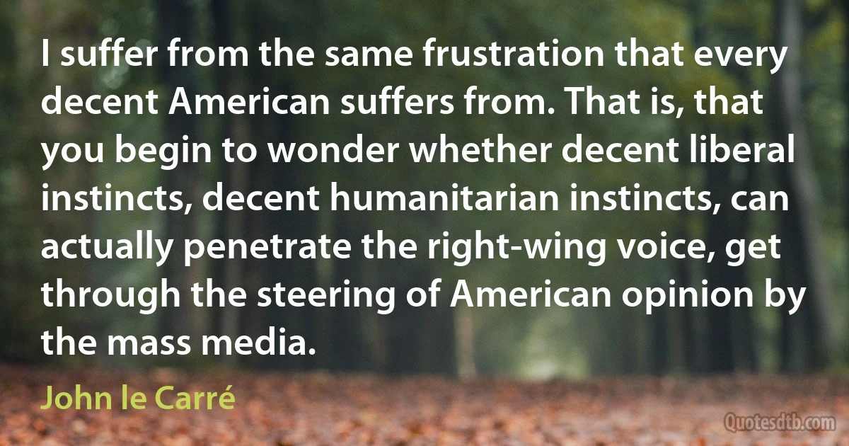 I suffer from the same frustration that every decent American suffers from. That is, that you begin to wonder whether decent liberal instincts, decent humanitarian instincts, can actually penetrate the right-wing voice, get through the steering of American opinion by the mass media. (John le Carré)