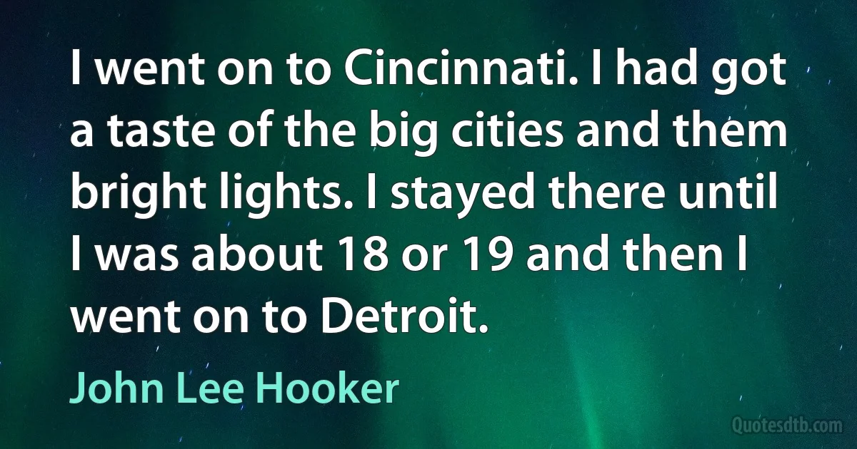 I went on to Cincinnati. I had got a taste of the big cities and them bright lights. I stayed there until I was about 18 or 19 and then I went on to Detroit. (John Lee Hooker)