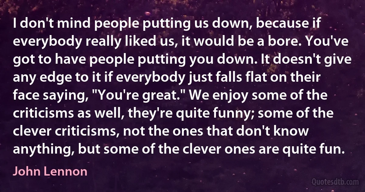 I don't mind people putting us down, because if everybody really liked us, it would be a bore. You've got to have people putting you down. It doesn't give any edge to it if everybody just falls flat on their face saying, "You're great." We enjoy some of the criticisms as well, they're quite funny; some of the clever criticisms, not the ones that don't know anything, but some of the clever ones are quite fun. (John Lennon)