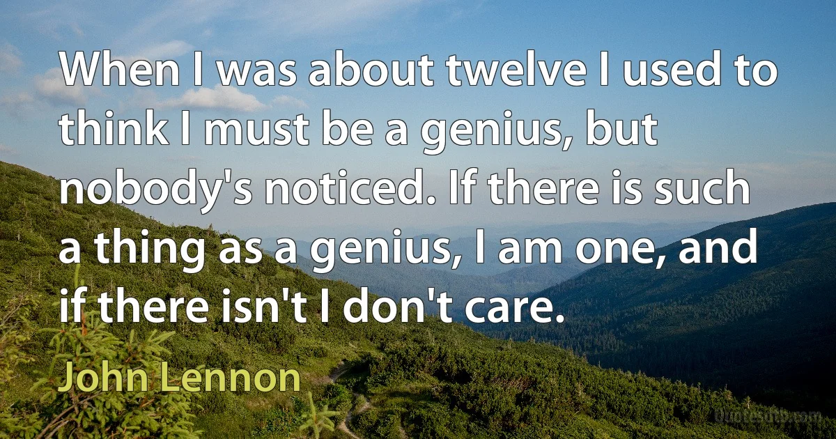 When I was about twelve I used to think I must be a genius, but nobody's noticed. If there is such a thing as a genius, I am one, and if there isn't I don't care. (John Lennon)