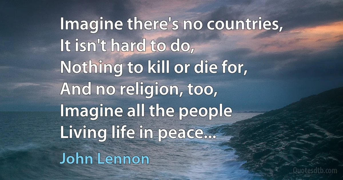 Imagine there's no countries,
It isn't hard to do,
Nothing to kill or die for,
And no religion, too,
Imagine all the people
Living life in peace... (John Lennon)