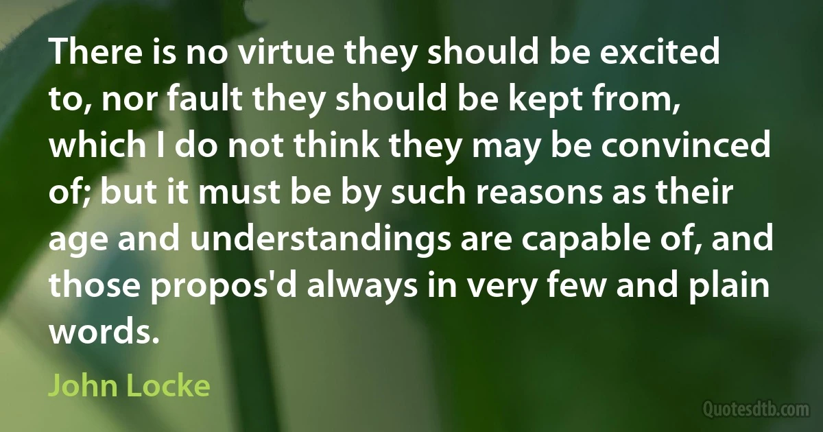 There is no virtue they should be excited to, nor fault they should be kept from, which I do not think they may be convinced of; but it must be by such reasons as their age and understandings are capable of, and those propos'd always in very few and plain words. (John Locke)